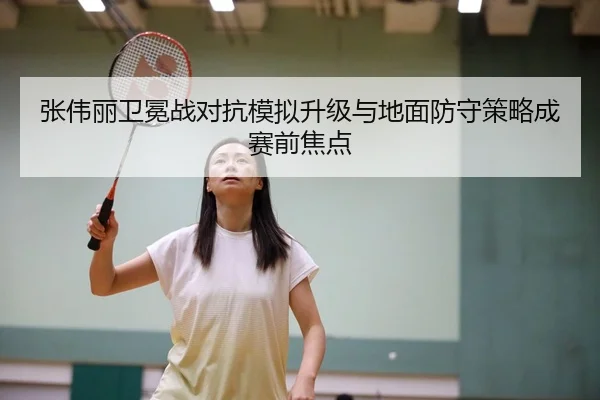 张伟丽卫冕战对抗模拟升级与地面防守策略成赛前焦点