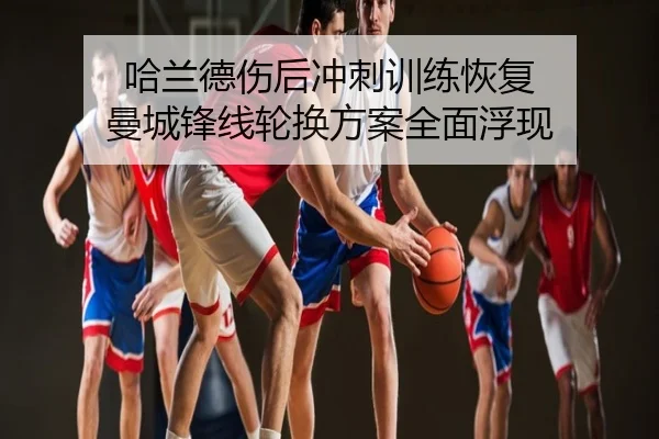 哈兰德伤后冲刺训练恢复 曼城锋线轮换方案全面浮现
