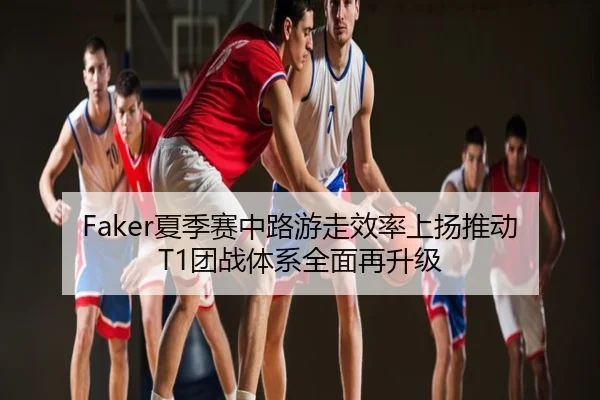 Faker夏季赛中路游走效率上扬推动T1团战体系全面再升级