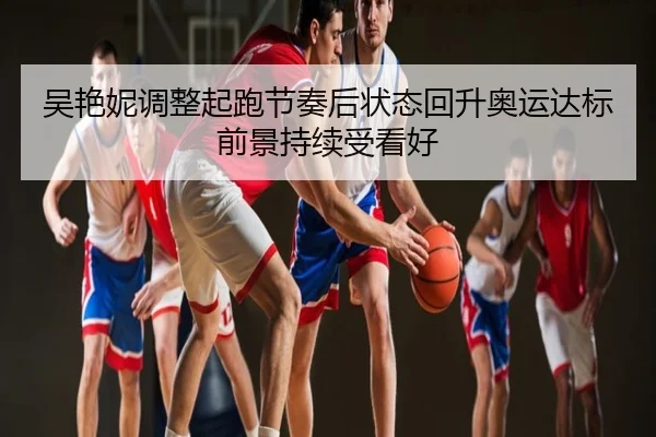 吴艳妮调整起跑节奏后状态回升奥运达标前景持续受看好