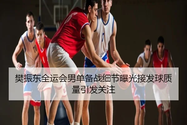 樊振东全运会男单备战细节曝光接发球质量引发关注
