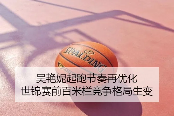 吴艳妮起跑节奏再优化 世锦赛前百米栏竞争格局生变