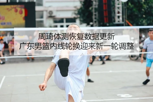 周琦体测恢复数据更新 广东男篮内线轮换迎来新一轮调整