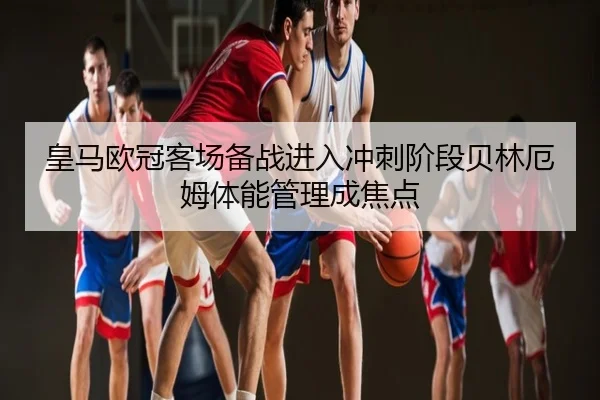 皇马欧冠客场备战进入冲刺阶段贝林厄姆体能管理成焦点